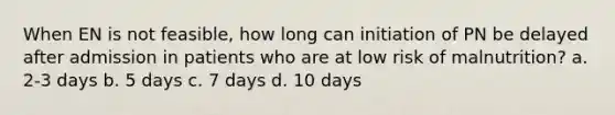 When EN is not feasible, how long can initiation of PN be delayed after admission in patients who are at low risk of malnutrition? a. 2-3 days b. 5 days c. 7 days d. 10 days