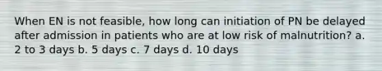 When EN is not feasible, how long can initiation of PN be delayed after admission in patients who are at low risk of malnutrition? a. 2 to 3 days b. 5 days c. 7 days d. 10 days