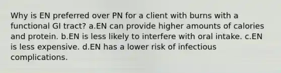 Why is EN preferred over PN for a client with burns with a functional GI tract? a.EN can provide higher amounts of calories and protein. b.EN is less likely to interfere with oral intake. c.EN is less expensive. d.EN has a lower risk of infectious complications.