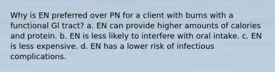 Why is EN preferred over PN for a client with burns with a functional Gl tract? a. EN can provide higher amounts of calories and protein. b. EN is less likely to interfere with oral intake. c. EN is less expensive. d. EN has a lower risk of infectious complications.