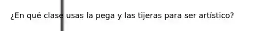 ¿En qué clase usas la pega y las tijeras para ser artístico?