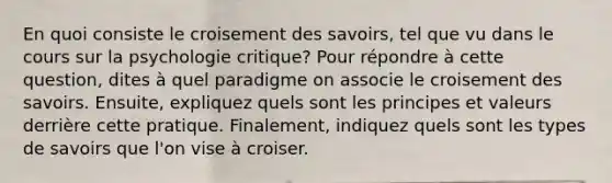 En quoi consiste le croisement des savoirs, tel que vu dans le cours sur la psychologie critique? Pour répondre à cette question, dites à quel paradigme on associe le croisement des savoirs. Ensuite, expliquez quels sont les principes et valeurs derrière cette pratique. Finalement, indiquez quels sont les types de savoirs que l'on vise à croiser.