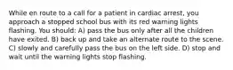 While en route to a call for a patient in cardiac arrest, you approach a stopped school bus with its red warning lights flashing. You should: A) pass the bus only after all the children have exited. B) back up and take an alternate route to the scene. C) slowly and carefully pass the bus on the left side. D) stop and wait until the warning lights stop flashing.