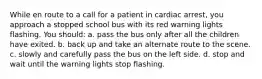 While en route to a call for a patient in cardiac arrest, you approach a stopped school bus with its red warning lights flashing. You should: a. pass the bus only after all the children have exited. b. back up and take an alternate route to the scene. c. slowly and carefully pass the bus on the left side. d. stop and wait until the warning lights stop flashing.