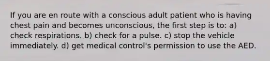 If you are en route with a conscious adult patient who is having chest pain and becomes unconscious, the first step is to: a) check respirations. b) check for a pulse. c) stop the vehicle immediately. d) get medical control's permission to use the AED.