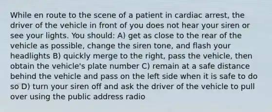 While en route to the scene of a patient in cardiac arrest, the driver of the vehicle in front of you does not hear your siren or see your lights. You should: A) get as close to the rear of the vehicle as possible, change the siren tone, and flash your headlights B) quickly merge to the right, pass the vehicle, then obtain the vehicle's plate number C) remain at a safe distance behind the vehicle and pass on the left side when it is safe to do so D) turn your siren off and ask the driver of the vehicle to pull over using the public address radio