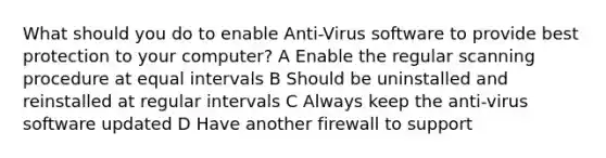 What should you do to enable Anti-Virus software to provide best protection to your computer? A Enable the regular scanning procedure at equal intervals B Should be uninstalled and reinstalled at regular intervals C Always keep the anti-virus software updated D Have another firewall to support