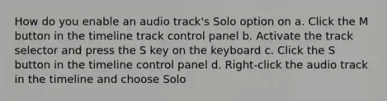 How do you enable an audio track's Solo option on a. Click the M button in the timeline track control panel b. Activate the track selector and press the S key on the keyboard c. Click the S button in the timeline control panel d. Right-click the audio track in the timeline and choose Solo