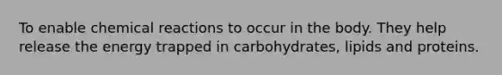 To enable chemical reactions to occur in the body. They help release the energy trapped in carbohydrates, lipids and proteins.