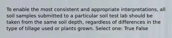 To enable the most consistent and appropriate interpretations, all soil samples submitted to a particular soil test lab should be taken from the same soil depth, regardless of differences in the type of tillage used or plants grown. Select one: True False