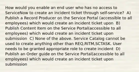 How would you enable an end user who has no access to ServiceNow to create an incident ticket through self-service? ​ A) Publish a Record Producer on the Service Portal (accessible to all employees) which would create an incident ticket upon ​ B) Publish Content Item on the Service Portal(accessible to all employees) which would create an incident ticket upon submission ​ C) None of the above. Service Catalog cannot be used to create anything other than REQ,RITM,SCTASK. User needs to be granted appropriate role to create incident ​ D) Publish an Order guide on the Service Portal(accessible to all employees) which would create an incident ticket upon submission