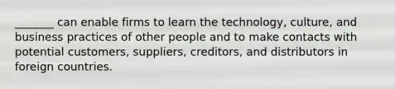 _______ can enable firms to learn the technology, culture, and business practices of other people and to make contacts with potential customers, suppliers, creditors, and distributors in foreign countries.