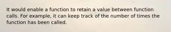 It would enable a function to retain a value between function calls. For example, it can keep track of the number of times the function has been called.