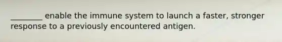 ________ enable the immune system to launch a faster, stronger response to a previously encountered antigen.