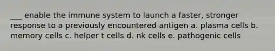 ___ enable the immune system to launch a faster, stronger response to a previously encountered antigen a. plasma cells b. memory cells c. helper t cells d. nk cells e. pathogenic cells