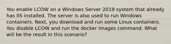 You enable LCOW on a Windows Server 2019 system that already has IIS installed. The server is also used to run Windows containers. Next, you download and run some Linux containers. You disable LCOW and run the docker images command. What will be the result in this scenario?