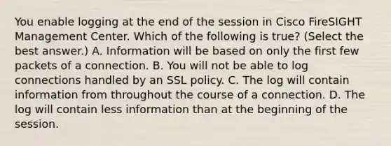 You enable logging at the end of the session in Cisco FireSIGHT Management Center. Which of the following is true? (Select the best answer.) A. Information will be based on only the first few packets of a connection. B. You will not be able to log connections handled by an SSL policy. C. The log will contain information from throughout the course of a connection. D. The log will contain less information than at the beginning of the session.