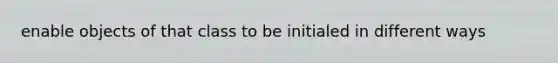 enable objects of that class to be initialed in different ways