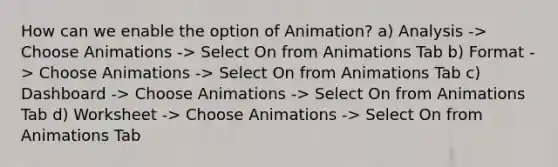 How can we enable the option of Animation? a) Analysis -> Choose Animations -> Select On from Animations Tab b) Format -> Choose Animations -> Select On from Animations Tab c) Dashboard -> Choose Animations -> Select On from Animations Tab d) Worksheet -> Choose Animations -> Select On from Animations Tab