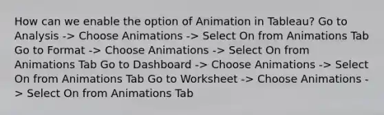 How can we enable the option of Animation in Tableau? Go to Analysis -> Choose Animations -> Select On from Animations Tab Go to Format -> Choose Animations -> Select On from Animations Tab Go to Dashboard -> Choose Animations -> Select On from Animations Tab Go to Worksheet -> Choose Animations -> Select On from Animations Tab