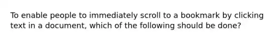 To enable people to immediately scroll to a bookmark by clicking text in a document, which of the following should be done?