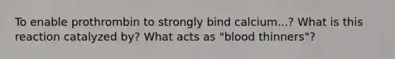 To enable prothrombin to strongly bind calcium...? What is this reaction catalyzed by? What acts as "blood thinners"?