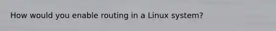 How would you enable routing in a Linux system?