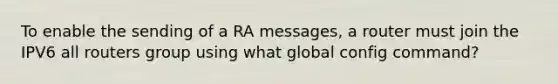 To enable the sending of a RA messages, a router must join the IPV6 all routers group using what global config command?