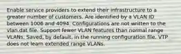 Enable service providers to extend their infrastructure to a greater number of customers. Are identified by a VLAN ID between 1006 and 4094. Configurations are not written to the vlan.dat file. Support fewer VLAN features than normal range VLANs. Saved, by default, in the running configuration file. VTP does not learn extended range VLANs.