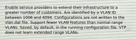 Enable service providers to extend their infrastructure to a greater number of customers. Are identified by a VLAN ID between 1006 and 4094. Configurations are not written to the vlan.dat file. Support fewer VLAN features than normal range VLANs. Saved, by default, in the running configuration file. VTP does not learn extended range VLANs.