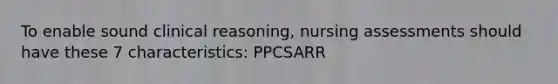 To enable sound clinical reasoning, nursing assessments should have these 7 characteristics: PPCSARR