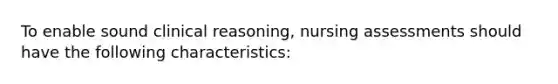 To enable sound clinical reasoning, nursing assessments should have the following characteristics: