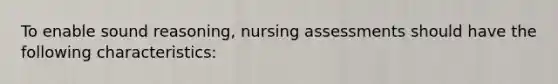 To enable sound reasoning, nursing assessments should have the following characteristics: