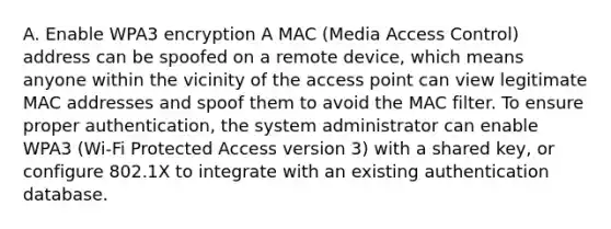 A. Enable WPA3 encryption A MAC (Media Access Control) address can be spoofed on a remote device, which means anyone within the vicinity of the access point can view legitimate MAC addresses and spoof them to avoid the MAC filter. To ensure proper authentication, the system administrator can enable WPA3 (Wi-Fi Protected Access version 3) with a shared key, or configure 802.1X to integrate with an existing authentication database.