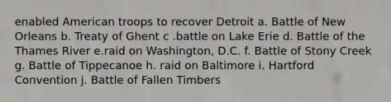 enabled American troops to recover Detroit a. Battle of New Orleans b. Treaty of Ghent c .battle on Lake Erie d. Battle of the Thames River e.raid on Washington, D.C. f. Battle of Stony Creek g. Battle of Tippecanoe h. raid on Baltimore i. Hartford Convention j. Battle of Fallen Timbers