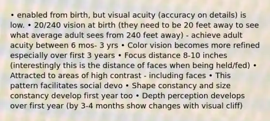 • enabled from birth, but visual acuity (accuracy on details) is low. • 20/240 vision at birth (they need to be 20 feet away to see what average adult sees from 240 feet away) - achieve adult acuity between 6 mos- 3 yrs • Color vision becomes more refined especially over first 3 years • Focus distance 8-10 inches (interestingly this is the distance of faces when being held/fed) • Attracted to areas of high contrast - including faces • This pattern facilitates social devo • Shape constancy and size constancy develop first year too • Depth perception develops over first year (by 3-4 months show changes with visual cliff)