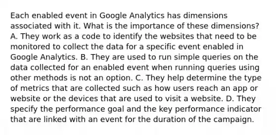 Each enabled event in Google Analytics has dimensions associated with it. What is the importance of these dimensions? A. They work as a code to identify the websites that need to be monitored to collect the data for a specific event enabled in Google Analytics. B. They are used to run simple queries on the data collected for an enabled event when running queries using other methods is not an option. C. They help determine the type of metrics that are collected such as how users reach an app or website or the devices that are used to visit a website. D. They specify the performance goal and the key performance indicator that are linked with an event for the duration of the campaign.