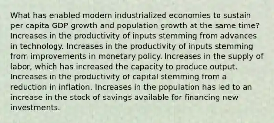 What has enabled modern industrialized economies to sustain per capita GDP growth and population growth at the same time? Increases in the productivity of inputs stemming from advances in technology. Increases in the productivity of inputs stemming from improvements in monetary policy. Increases in the supply of labor, which has increased the capacity to produce output. Increases in the productivity of capital stemming from a reduction in inflation. Increases in the population has led to an increase in the stock of savings available for financing new investments.