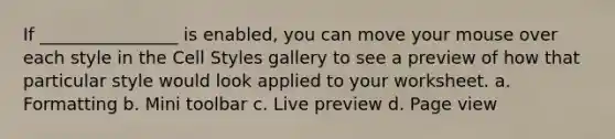 If ________________ is enabled, you can move your mouse over each style in the Cell Styles gallery to see a preview of how that particular style would look applied to your worksheet. a. Formatting b. Mini toolbar c. Live preview d. Page view