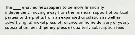 The ____ enabled newspapers to be more financially independent, moving away from the financial support of political parties to the profits from an expanded circulation as well as advertising. a) nickel press b) reliance on home delivery c) yearly subscription fees d) penny press e) quarterly subscription fees