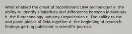 What enabled the onset of recombinant DNA technology? a. the ability to identify similarities and differences between individuals b. the Biotechnology Industry Organization c. The ability to cut and paste pieces of DNA together d. the beginning of research findings getting published in scientific journals