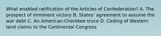 What enabled ratification of the Articles of Confederation? A. The prospect of imminent victory B. States' agreement to assume the war debt C. An American-Cherokee truce D. Ceding of Western land claims to the Continental Congress