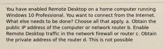 You have enabled Remote Desktop on a home computer running Windows 10 Professional. You want to connect from the Internet. What else needs to be done? Choose all that apply. a. Obtain the public IP address of the computer or network router b. Enable Remote Desktop traffic in the network firewall or router c. Obtain the private address of the router d. This is not possible