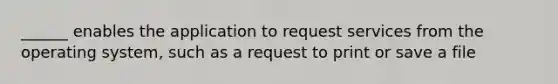 ______ enables the application to request services from the operating system, such as a request to print or save a file