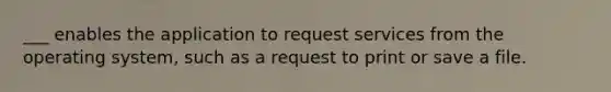 ___ enables the application to request services from the operating system, such as a request to print or save a file.