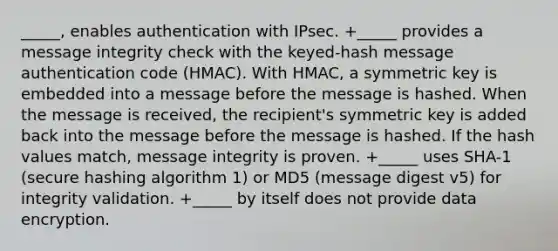 _____, enables authentication with IPsec. +_____ provides a message integrity check with the keyed-hash message authentication code (HMAC). With HMAC, a symmetric key is embedded into a message before the message is hashed. When the message is received, the recipient's symmetric key is added back into the message before the message is hashed. If the hash values match, message integrity is proven. +_____ uses SHA-1 (secure hashing algorithm 1) or MD5 (message digest v5) for integrity validation. +_____ by itself does not provide data encryption.