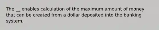 The __ enables calculation of the maximum amount of money that can be created from a dollar deposited into the banking system.