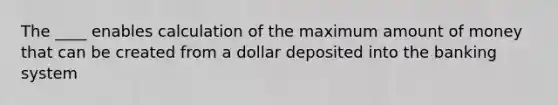 The ____ enables calculation of the maximum amount of money that can be created from a dollar deposited into the banking system