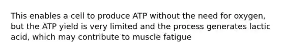 This enables a cell to produce ATP without the need for oxygen, but the ATP yield is very limited and the process generates lactic acid, which may contribute to muscle fatigue