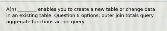 A(n) ________ enables you to create a new table or change data in an existing table. Question 8 options: outer join totals query aggregate functions action query